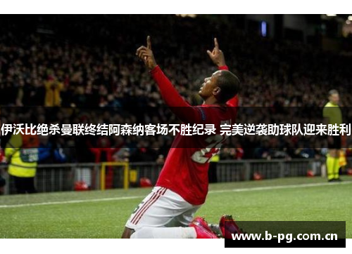 伊沃比绝杀曼联终结阿森纳客场不胜纪录 完美逆袭助球队迎来胜利